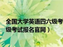 全国大学英语四六级考试报名官网入口（全国大学英语四六级考试报名官网）