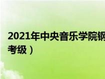 2021年中央音乐学院钢琴考级要求（中央音乐学院钢琴专业考级）