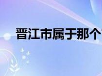 晋江市属于那个市（晋江市属于哪个市）