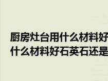 厨房灶台用什么材料好石英石还是大理石的好（厨房灶台用什么材料好石英石还是大理石）