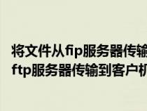 将文件从fip服务器传输到客户机的过程称为什么（将文件从ftp服务器传输到客户机的过程称为）