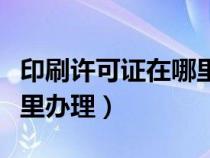 印刷许可证在哪里办理流程（印刷许可证在哪里办理）