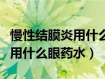 慢性结膜炎用什么眼药水最好用（慢性结膜炎用什么眼药水）