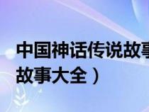 中国神话传说故事大全300字（中国神话传说故事大全）