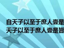 自天子以至于庶人壹是皆以修身为本的意思及其道理也（自天子以至于庶人壹是皆以修身为本）