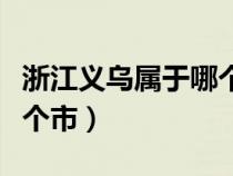 浙江义乌属于哪个市的城市（浙江义乌属于哪个市）