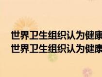 世界卫生组织认为健康包括身体健康心理健康和什么健康（世界卫生组织认为健康包括）