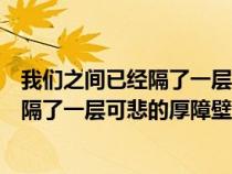 我们之间已经隔了一层可悲的厚障壁的意思（我们之间已经隔了一层可悲的厚障壁）