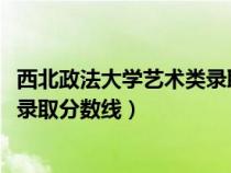 西北政法大学艺术类录取分数线2023（西北政法大学艺术类录取分数线）