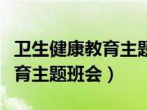 卫生健康教育主题班会教案初中（卫生健康教育主题班会）