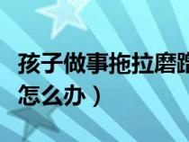 孩子做事拖拉磨蹭的对应方法（孩子做事拖拉怎么办）