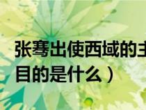 张骞出使西域的主要原因是（张骞出使西域的目的是什么）