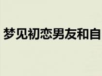 梦见初恋男友和自己在一起（梦见初恋男友）