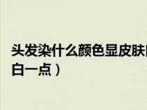 头发染什么颜色显皮肤白 洋气（头发染什么颜色才显得皮肤白一点）