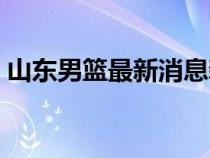 山东男篮最新消息新闻（山东男篮最新消息）