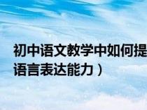 初中语文教学中如何提高学生的表达能力（中学生如何提高语言表达能力）