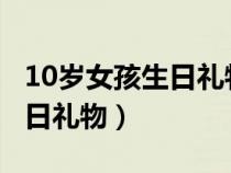 10岁女孩生日礼物2000左右的（10岁女孩生日礼物）