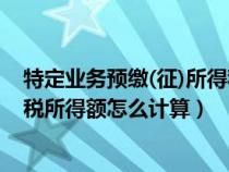 特定业务预缴(征)所得税额如何计算（特定业务计算的应纳税所得额怎么计算）