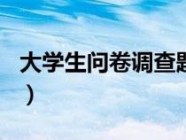 大学生问卷调查题目100个（大学生问卷调查）