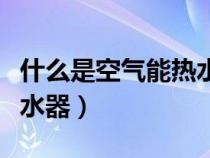 什么是空气能热水器优缺点（什么是空气能热水器）